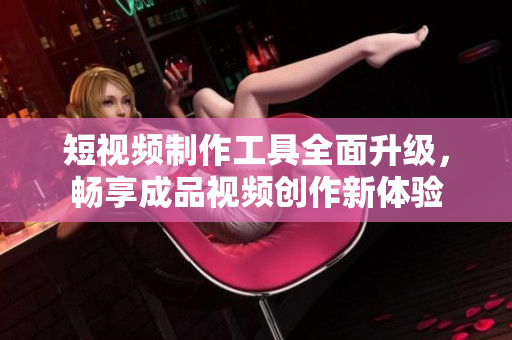 短视频制作工具全面升级，畅享成品视频创作新体验