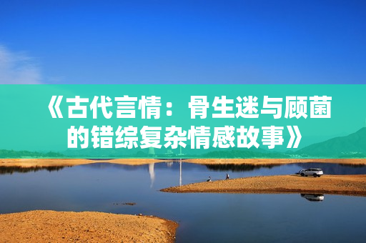 《古代言情：骨生迷与顾菌的错综复杂情感故事》