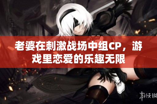 老婆在刺激战场中组CP，游戏里恋爱的乐趣无限