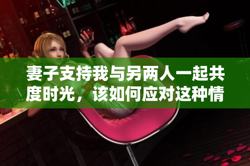 妻子支持我与另两人一起共度时光，该如何应对这种情况