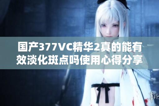 国产377VC精华2真的能有效淡化斑点吗使用心得分享