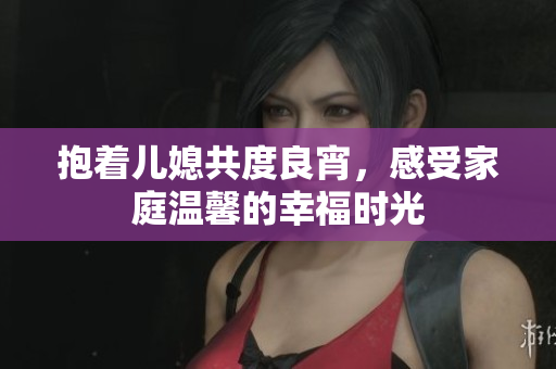 抱着儿媳共度良宵，感受家庭温馨的幸福时光