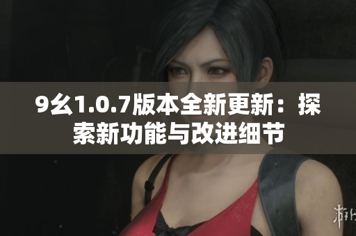 9幺1.0.7版本全新更新：探索新功能与改进细节