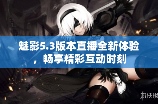 魅影5.3版本直播全新体验，畅享精彩互动时刻