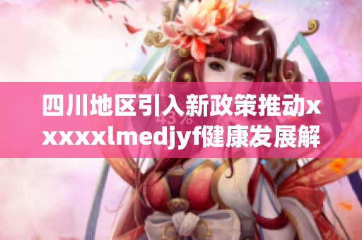 四川地区引入新政策推动xxxxxlmedjyf健康发展解析