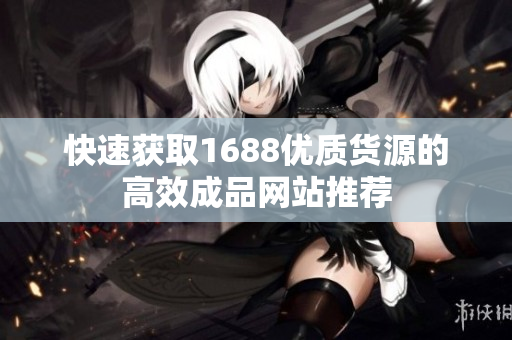 快速获取1688优质货源的高效成品网站推荐