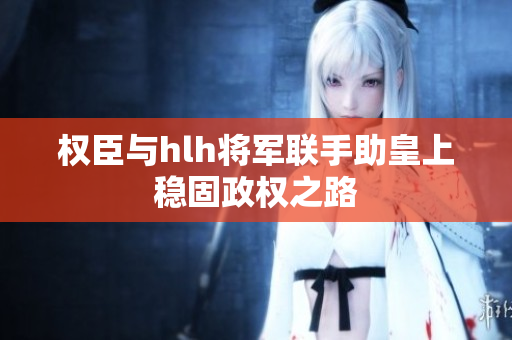 权臣与hlh将军联手助皇上稳固政权之路