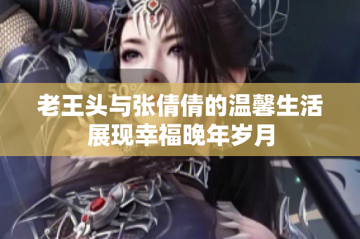 老王头与张倩倩的温馨生活展现幸福晚年岁月