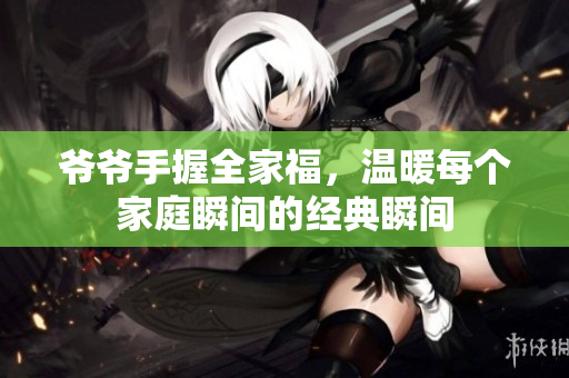 爷爷手握全家福，温暖每个家庭瞬间的经典瞬间