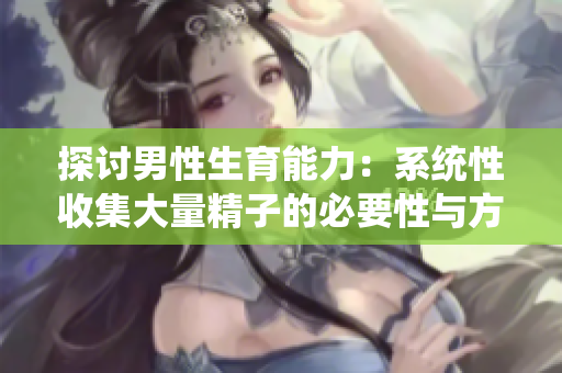 探讨男性生育能力：系统性收集大量精子的必要性与方法