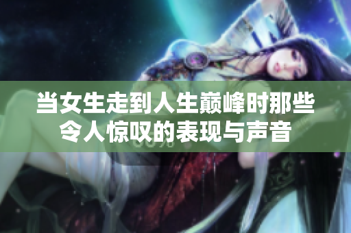 当女生走到人生巅峰时那些令人惊叹的表现与声音