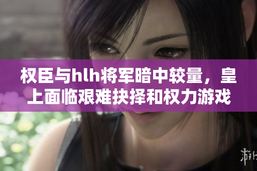 权臣与hlh将军暗中较量，皇上面临艰难抉择和权力游戏