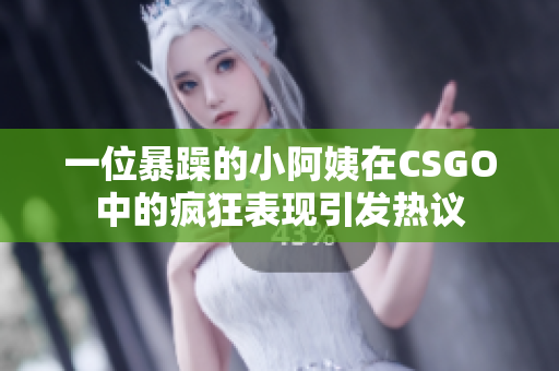 一位暴躁的小阿姨在CSGO中的疯狂表现引发热议