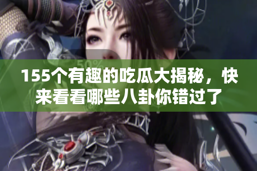 155个有趣的吃瓜大揭秘，快来看看哪些八卦你错过了