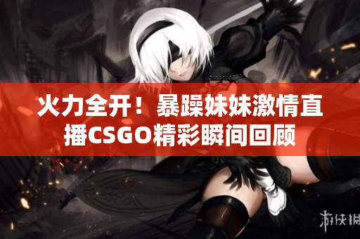 火力全开！暴躁妹妹激情直播CSGO精彩瞬间回顾