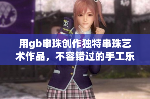 用gb串珠创作独特串珠艺术作品，不容错过的手工乐趣