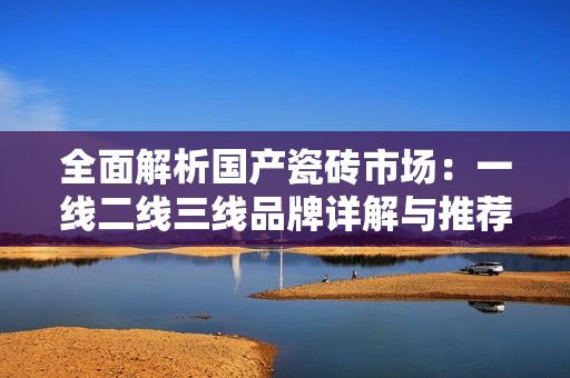 全面解析国产瓷砖市场：一线二线三线品牌详解与推荐
