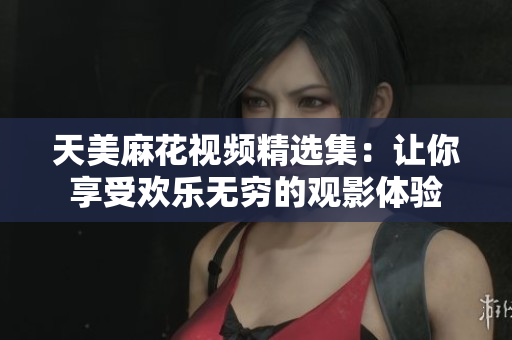 天美麻花视频精选集：让你享受欢乐无穷的观影体验