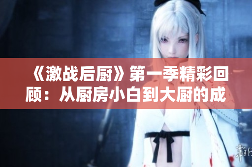 《激战后厨》第一季精彩回顾：从厨房小白到大厨的成长之路