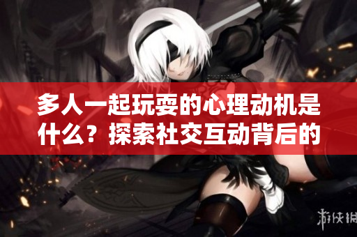 多人一起玩耍的心理动机是什么？探索社交互动背后的原因