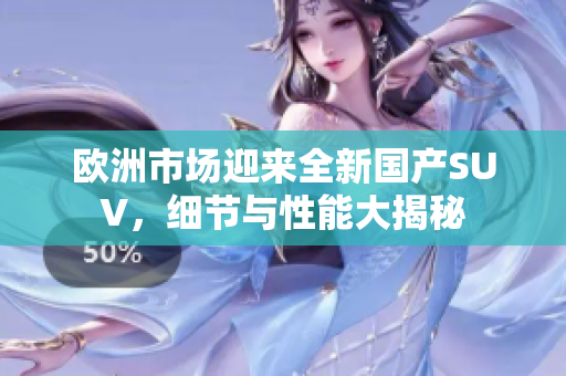 欧洲市场迎来全新国产SUV，细节与性能大揭秘