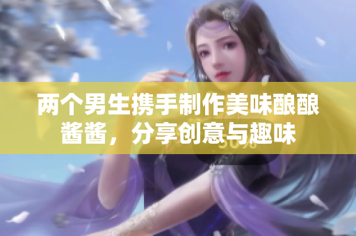 两个男生携手制作美味酿酿酱酱，分享创意与趣味
