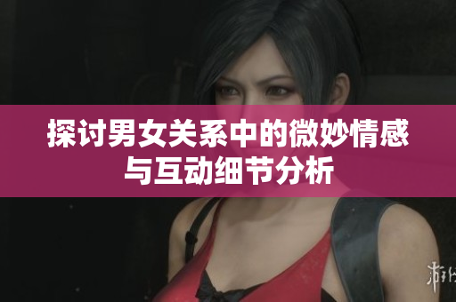 探讨男女关系中的微妙情感与互动细节分析