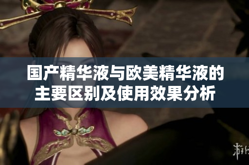 国产精华液与欧美精华液的主要区别及使用效果分析