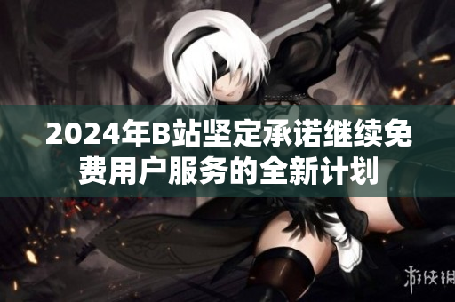 2024年B站坚定承诺继续免费用户服务的全新计划