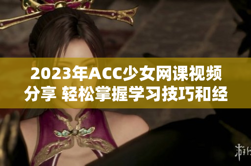 2023年ACC少女网课视频分享 轻松掌握学习技巧和经验