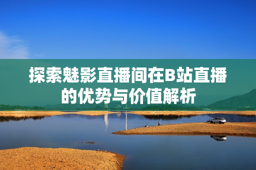 探索魅影直播间在B站直播的优势与价值解析