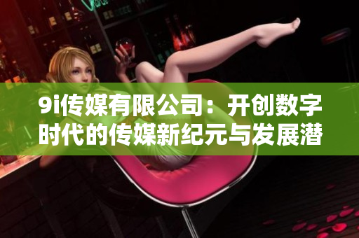 9i传媒有限公司：开创数字时代的传媒新纪元与发展潜力