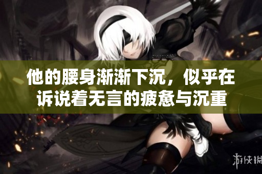 他的腰身渐渐下沉，似乎在诉说着无言的疲惫与沉重