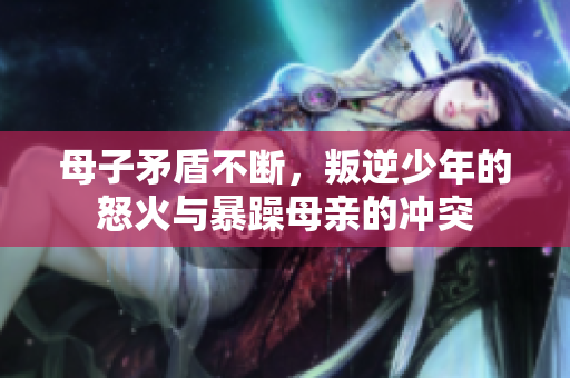 母子矛盾不断，叛逆少年的怒火与暴躁母亲的冲突