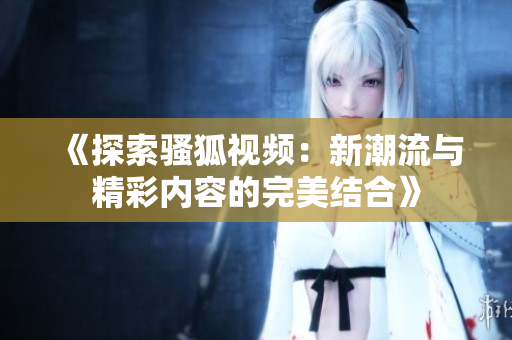 《探索骚狐视频：新潮流与精彩内容的完美结合》