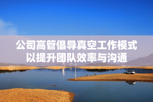 公司高管倡导真空工作模式以提升团队效率与沟通