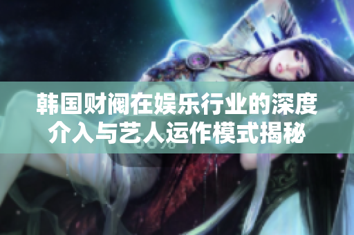 韩国财阀在娱乐行业的深度介入与艺人运作模式揭秘