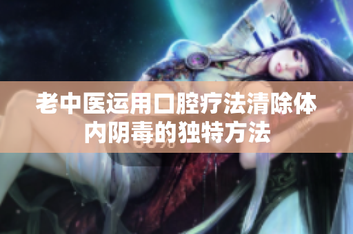 老中医运用口腔疗法清除体内阴毒的独特方法