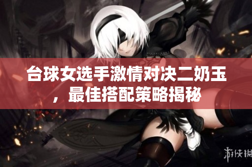 台球女选手激情对决二奶玉，最佳搭配策略揭秘