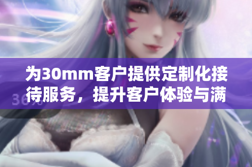 为30mm客户提供定制化接待服务，提升客户体验与满意度