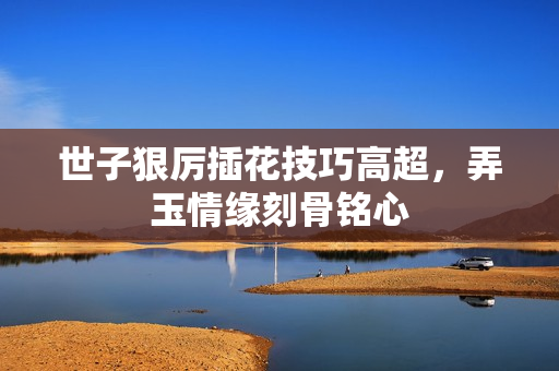 世子狠厉插花技巧高超，弄玉情缘刻骨铭心