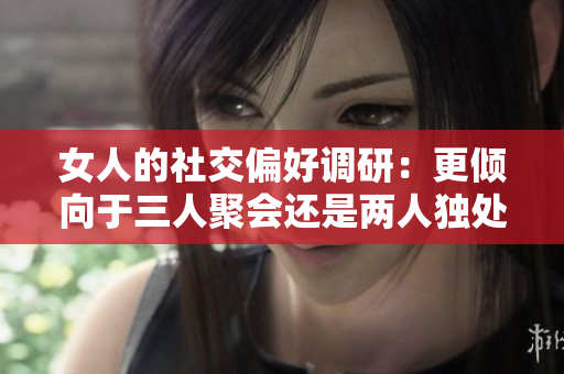 女人的社交偏好调研：更倾向于三人聚会还是两人独处