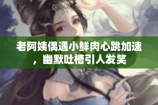 老阿姨偶遇小鲜肉心跳加速，幽默吐槽引人发笑
