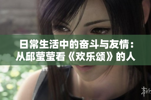 日常生活中的奋斗与友情：从邱莹莹看《欢乐颂》的人生智慧