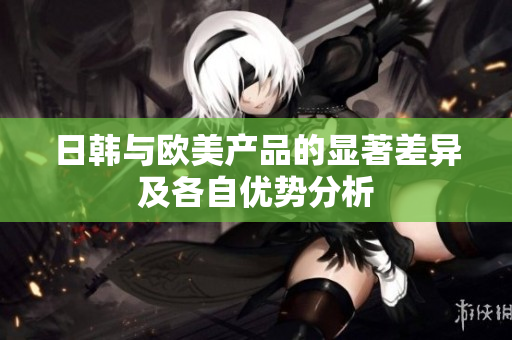 日韩与欧美产品的显著差异及各自优势分析