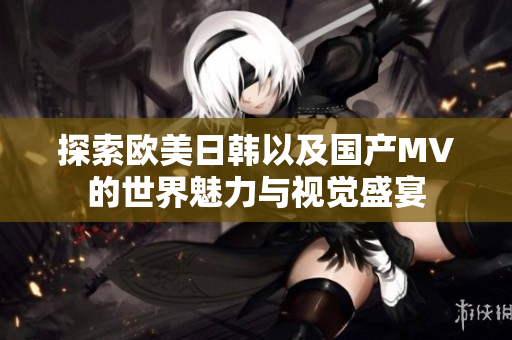 探索欧美日韩以及国产MV的世界魅力与视觉盛宴
