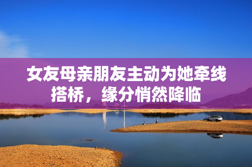 女友母亲朋友主动为她牵线搭桥，缘分悄然降临