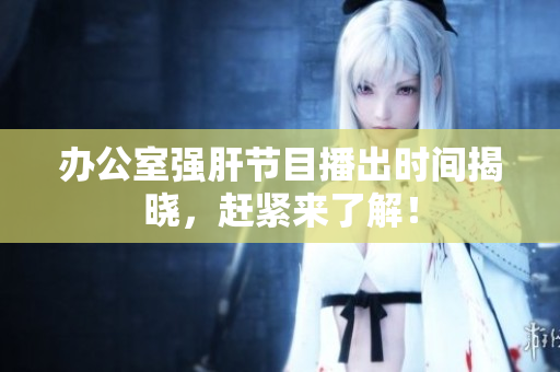 办公室强肝节目播出时间揭晓，赶紧来了解！