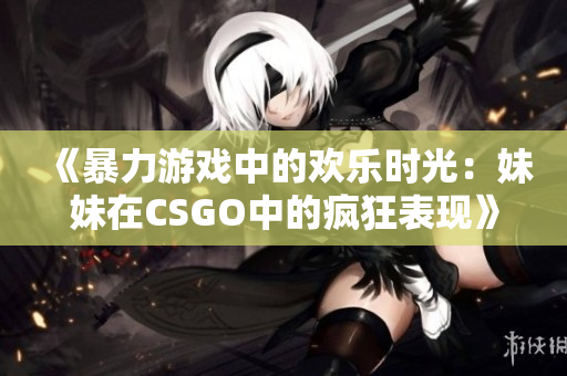《暴力游戏中的欢乐时光：妹妹在CSGO中的疯狂表现》