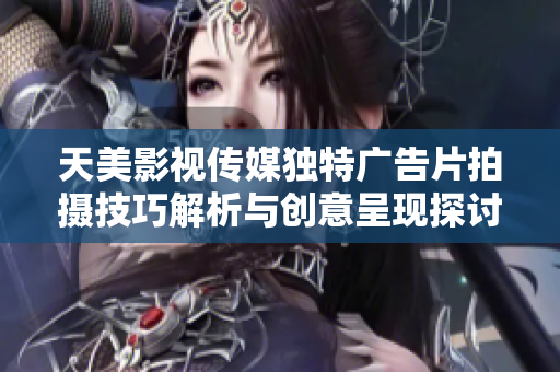 天美影视传媒独特广告片拍摄技巧解析与创意呈现探讨